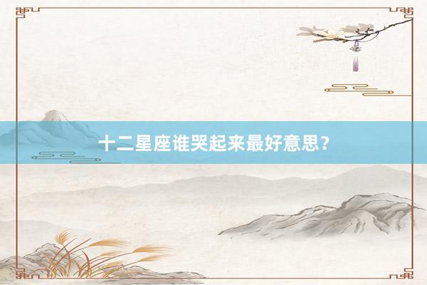 十二星座谁哭起来最好意思？